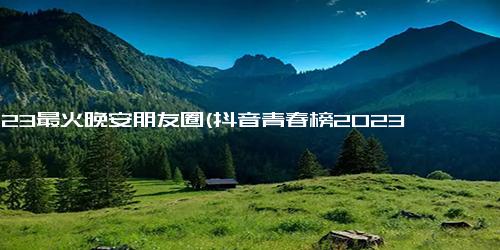 2023最火晚安朋友圈(抖音青春榜2023 晚安朋友圈是最火短视频主题)